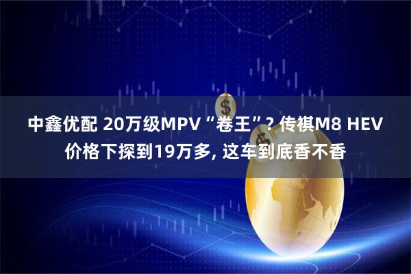 中鑫优配 20万级MPV“卷王”? 传祺M8 HEV价格下探到19万多, 这车到底香不香