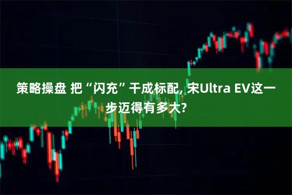 策略操盘 把“闪充”干成标配, 宋Ultra EV这一步迈得有多大?