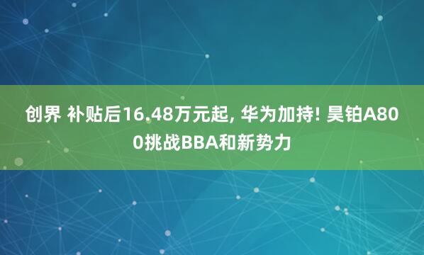 创界 补贴后16.48万元起, 华为加持! 昊铂A800挑战BBA和新势力