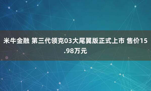 米牛金融 第三代领克03大尾翼版正式上市 售价15.98万元