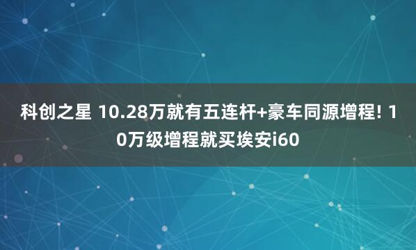 科创之星 10.28万就有五连杆+豪车同源增程! 10万级增程就买埃安i60