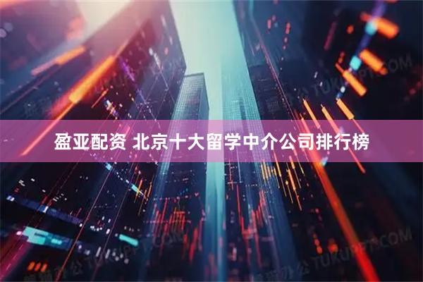 盈亚配资 北京十大留学中介公司排行榜