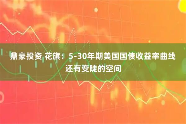 鼎豪投资 花旗：5-30年期美国国债收益率曲线还有变陡的空间