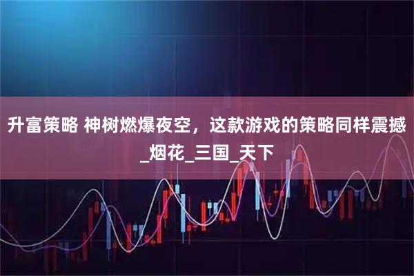 升富策略 神树燃爆夜空，这款游戏的策略同样震撼_烟花_三国_天下