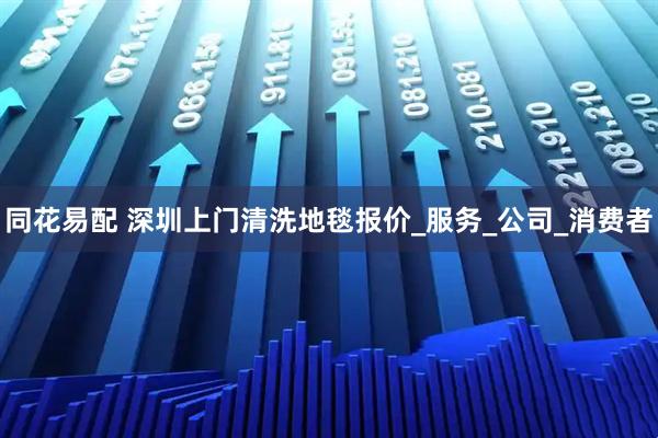 同花易配 深圳上门清洗地毯报价_服务_公司_消费者