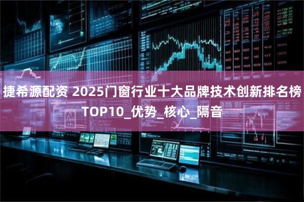 捷希源配资 2025门窗行业十大品牌技术创新排名榜TOP10_优势_核心_隔音