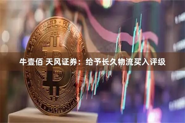 牛壹佰 天风证券：给予长久物流买入评级