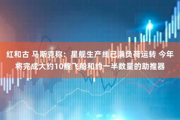 红和古 马斯克称：星舰生产线已满负荷运转 今年将完成大约10艘飞船和约一半数量的助推器