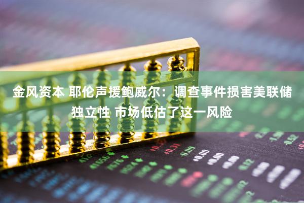 金风资本 耶伦声援鲍威尔：调查事件损害美联储独立性 市场低估了这一风险