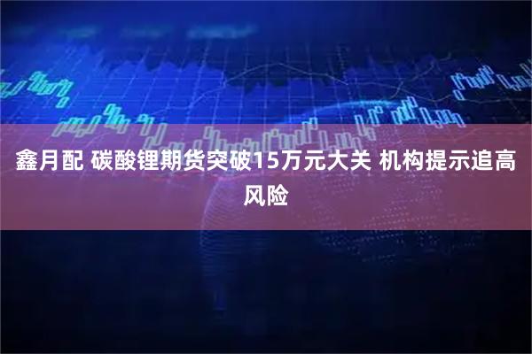 鑫月配 碳酸锂期货突破15万元大关 机构提示追高风险