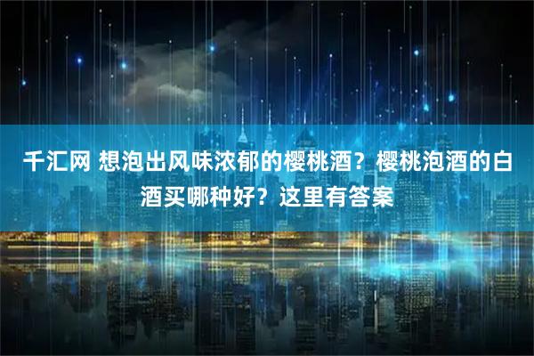 千汇网 想泡出风味浓郁的樱桃酒？樱桃泡酒的白酒买哪种好？这里有答案