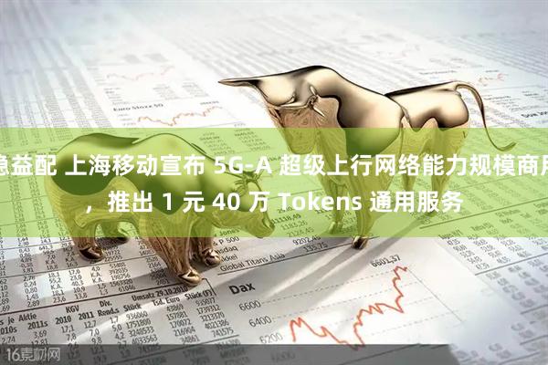 稳益配 上海移动宣布 5G-A 超级上行网络能力规模商用，推出 1 元 40 万 Tokens 通用服务
