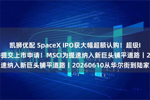 凯狮优配 SpaceX IPO获大幅超额认购！超级IPO三巨头就位 OpenAI提交上市申请！MSCI为提速纳入新巨头铺平道路丨20260610从华尔街到陆家嘴
