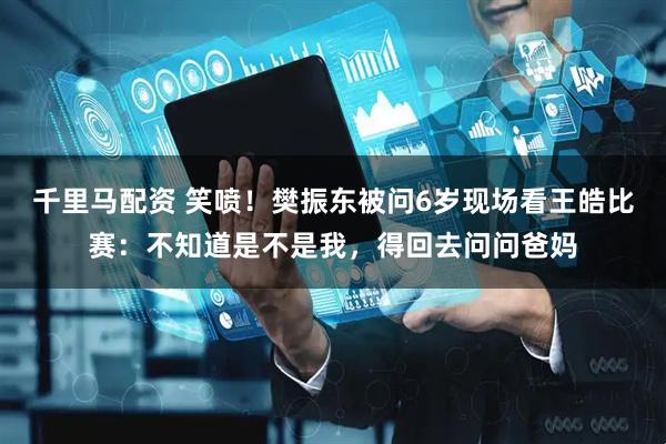 千里马配资 笑喷!樊振东被问6岁现场看王皓比赛:不知道是不是我,得回去问问爸妈