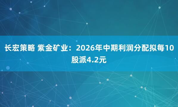 长宏策略 紫金矿业：2026年中期利润分配拟每10股派4.2元