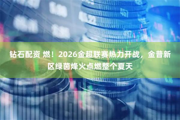 钻石配资 燃!2026金超联赛热力开战,金普新区绿茵烽火点燃整个夏天