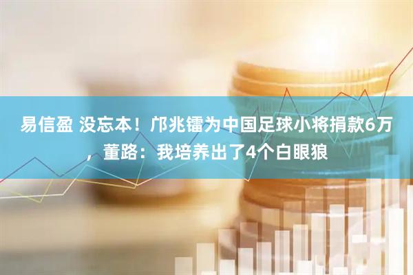 易信盈 没忘本！邝兆镭为中国足球小将捐款6万，董路：我培养出了4个白眼狼