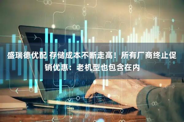 盛瑞德优配 存储成本不断走高！所有厂商终止促销优惠：老机型也包含在内