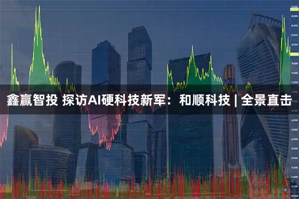 鑫赢智投 探访AI硬科技新军：和顺科技 | 全景直击