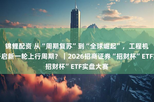 锦鲤配资 从“周期复苏”到“全球崛起”，工程机械如何开启新一轮上行周期？｜2026招商证券“招财杯”ETF实盘大赛