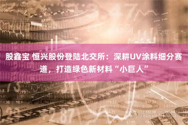 股鑫宝 恒兴股份登陆北交所：深耕UV涂料细分赛道，打造绿色新材料“小巨人”