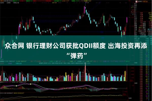 众合网 银行理财公司获批QDII额度 出海投资再添“弹药”